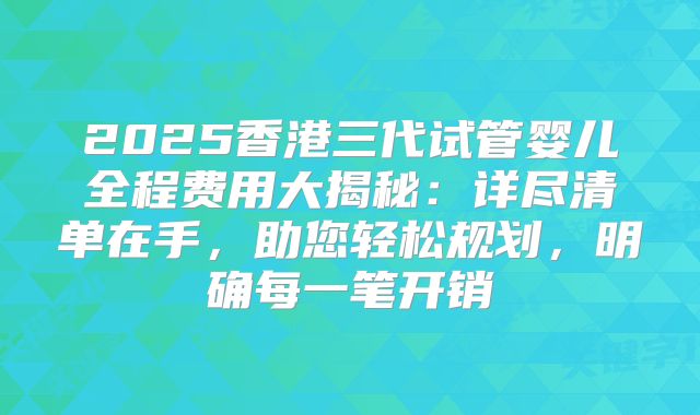 2025香港三代试管婴儿全程费用大揭秘:详尽清单在手,助您轻松规划,明确每一笔开销