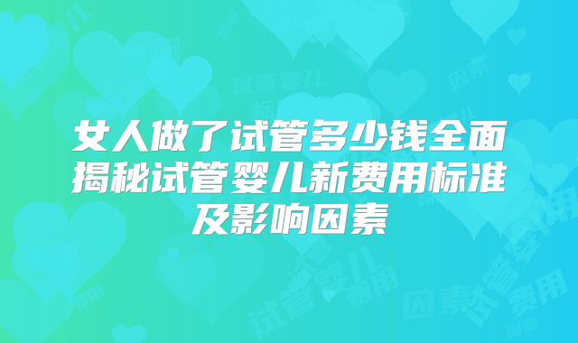 女人做了试管多少钱全面揭秘试管婴儿新费用标准及影响因素