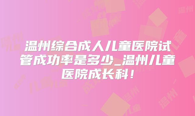 温州综合成人儿童医院试管成功率是多少_温州儿童医院成长科！