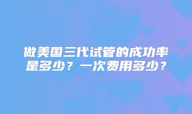 做美国三代试管的成功率是多少？一次费用多少？