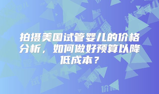 拍摄美国试管婴儿的价格分析，如何做好预算以降低成本？