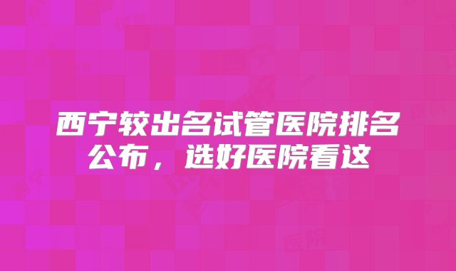 西宁较出名试管医院排名公布,选好医院看这