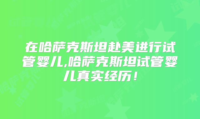 在哈萨克斯坦赴美进行试管婴儿,哈萨克斯坦试管婴儿真实经历！