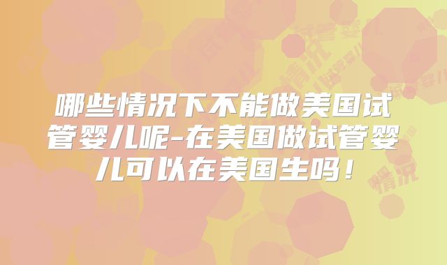 哪些情况下不能做美国试管婴儿呢-在美国做试管婴儿可以在美国生吗！