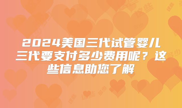 2024美国三代试管婴儿三代要支付多少费用呢？这些信息助您了解