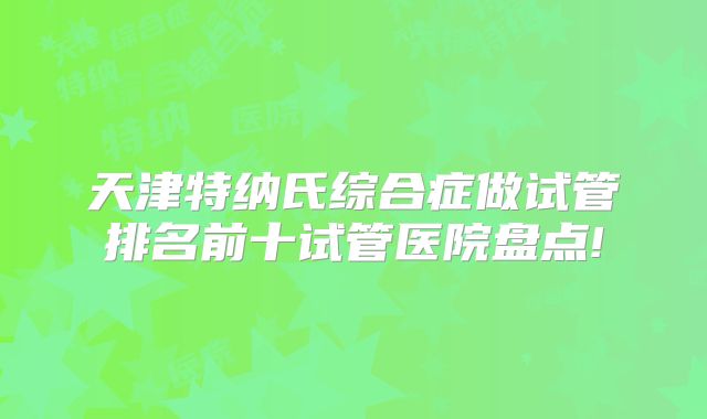 天津特纳氏综合症做试管排名前十试管医院盘点!