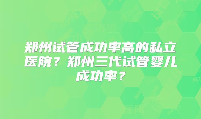 郑州试管成功率高的私立医院？郑州三代试管婴儿成功率？