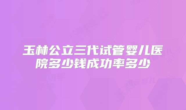 玉林公立三代试管婴儿医院多少钱成功率多少