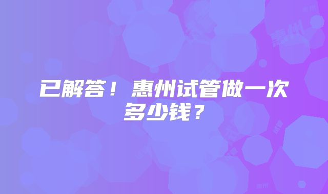 已解答！惠州试管做一次多少钱？