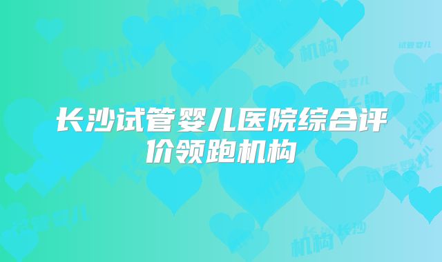 长沙试管婴儿医院综合评价领跑机构