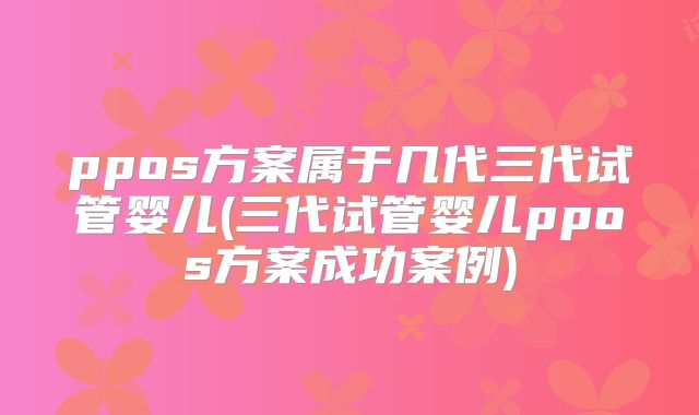 ppos方案属于几代三代试管婴儿(三代试管婴儿ppos方案成功案例)