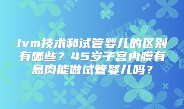 ivm技术和试管婴儿的区别有哪些？45岁子宫内膜有息肉能做试管婴儿吗？