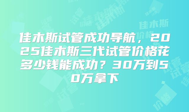 佳木斯试管成功导航，2025佳木斯三代试管价格花多少钱能成功？30万到50万拿下