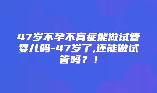 47岁不孕不育症能做试管婴儿吗-47岁了,还能做试管吗?!