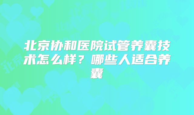 北京协和医院试管养囊技术怎么样？哪些人适合养囊
