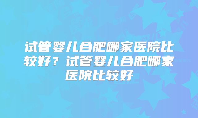 试管婴儿合肥哪家医院比较好？试管婴儿合肥哪家医院比较好