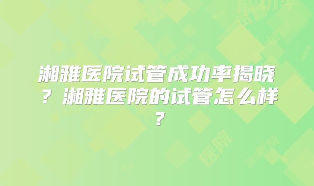 湘雅医院试管成功率揭晓？湘雅医院的试管怎么样？