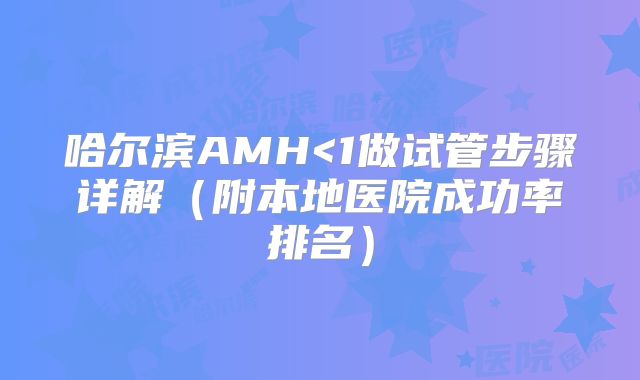 哈尔滨AMH<1做试管步骤详解（附本地医院成功率排名）