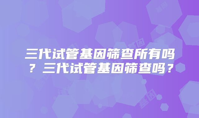三代试管基因筛查所有吗？三代试管基因筛查吗？