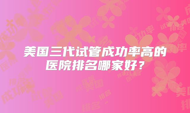 美国三代试管成功率高的医院排名哪家好？