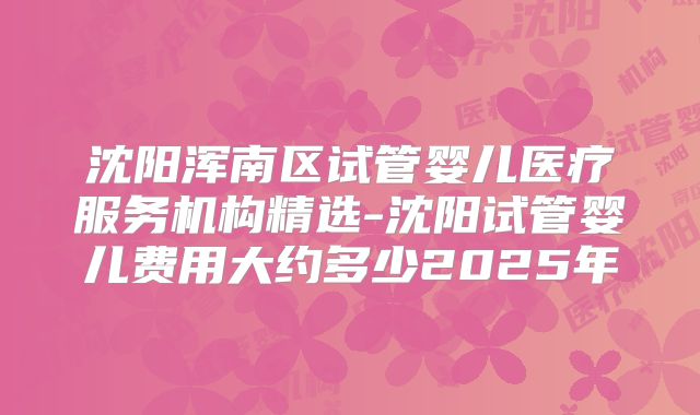 沈阳浑南区试管婴儿医疗服务机构精选-沈阳试管婴儿费用大约多少2025年