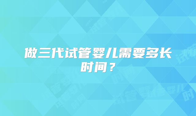 做三代试管婴儿需要多长时间？