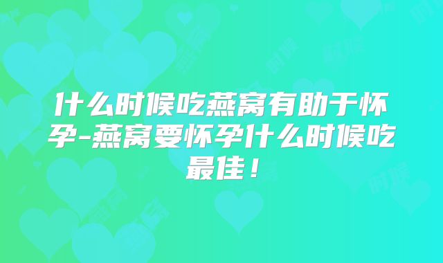 什么时候吃燕窝有助于怀孕-燕窝要怀孕什么时候吃最佳！