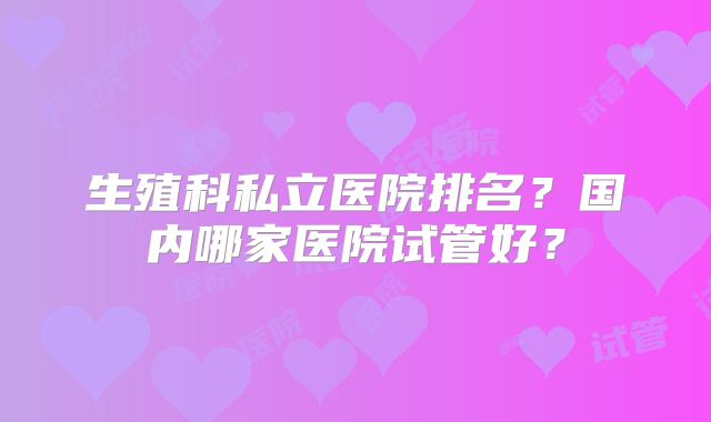 生殖科私立医院排名？国内哪家医院试管好？