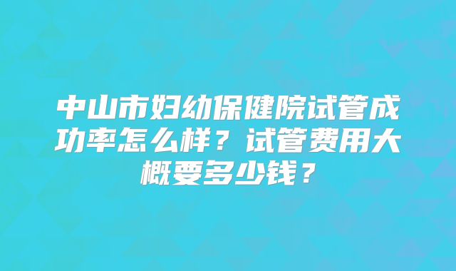 中山市妇幼保健院试管成功率怎么样？试管费用大概要多少钱？