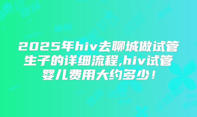 2025年hiv去聊城做试管生子的详细流程,hiv试管婴儿费用大约多少！