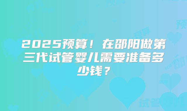 2025预算！在邵阳做第三代试管婴儿需要准备多少钱？