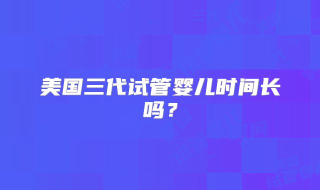 美国三代试管婴儿时间长吗？