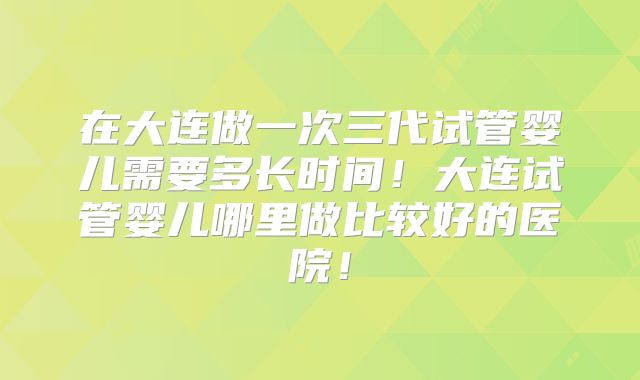 在大连做一次三代试管婴儿需要多长时间！大连试管婴儿哪里做比较好的医院！