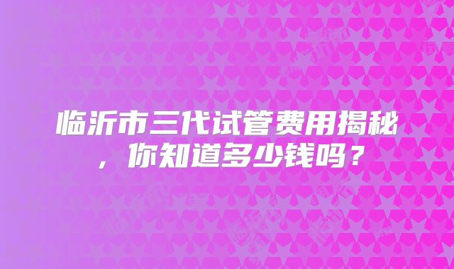 临沂市三代试管费用揭秘，你知道多少钱吗？