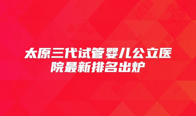 太原三代试管婴儿公立医院最新排名出炉