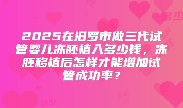 2025在汨罗市做三代试管婴儿冻胚植入多少钱，冻胚移植后怎样才能增加试管成功率？