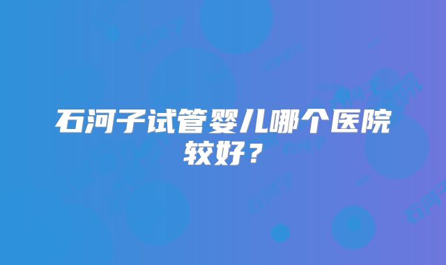 石河子试管婴儿哪个医院较好？