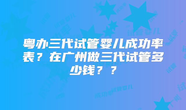 粤办三代试管婴儿成功率表？在广州做三代试管多少钱？？