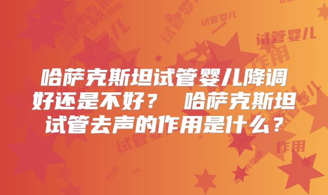 哈萨克斯坦试管婴儿降调好还是不好？ 哈萨克斯坦试管去声的作用是什么？