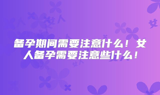 备孕期间需要注意什么！女人备孕需要注意些什么！