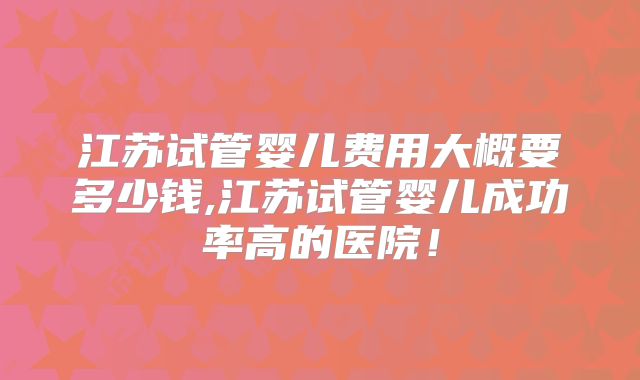 江苏试管婴儿费用大概要多少钱,江苏试管婴儿成功率高的医院！
