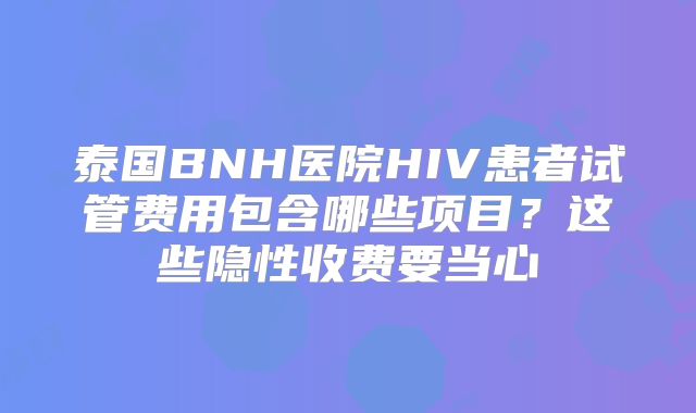 泰国BNH医院HIV患者试管费用包含哪些项目？这些隐性收费要当心