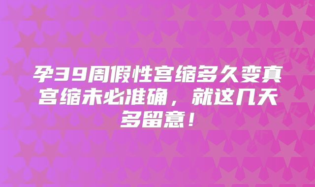 孕39周假性宫缩多久变真宫缩未必准确，就这几天多留意！