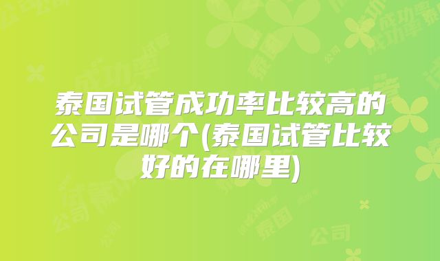 泰国试管成功率比较高的公司是哪个(泰国试管比较好的在哪里)