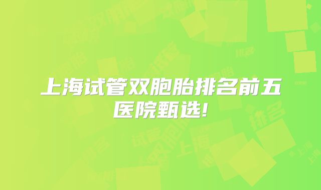 上海试管双胞胎排名前五医院甄选!