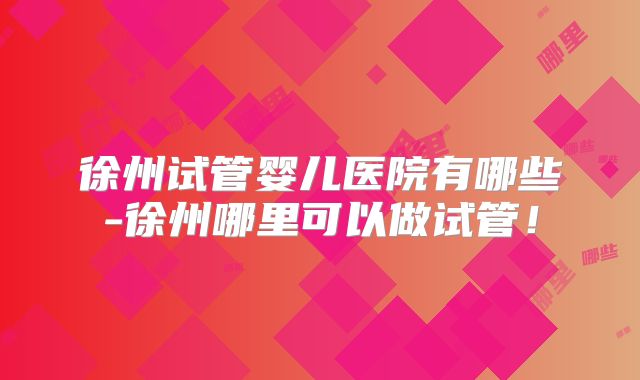 徐州试管婴儿医院有哪些-徐州哪里可以做试管！
