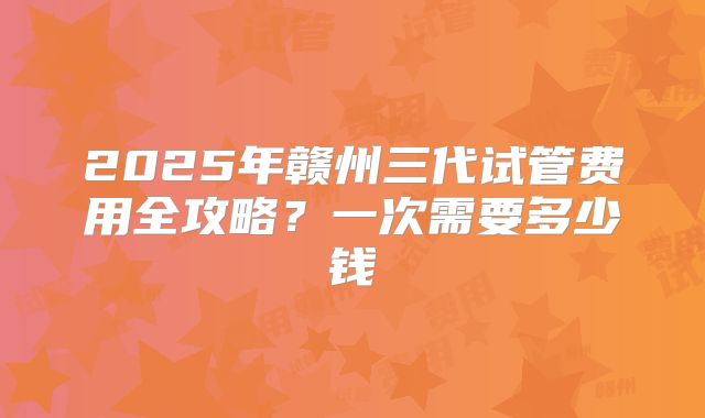 2025年赣州三代试管费用全攻略?一次需要多少钱