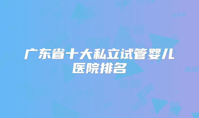 广东省十大私立试管婴儿医院排名