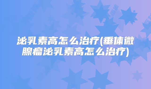 泌乳素高怎么治疗(垂体微腺瘤泌乳素高怎么治疗)