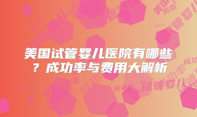 美国试管婴儿医院有哪些?成功率与费用大解析